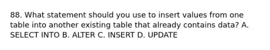 88. What statement should you use to insert values from one table into another existing table that already contains data? A. SELECT INTO B. ALTER C. INSERT D. UPDATE