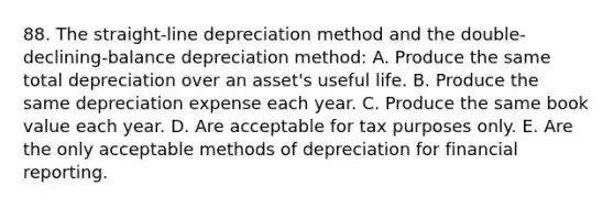 88. The straight-line depreciation method and the double-declining-balance depreciation method: A. Produce the same total depreciation over an asset's useful life. B. Produce the same depreciation expense each year. C. Produce the same book value each year. D. Are acceptable for tax purposes only. E. Are the only acceptable methods of depreciation for financial reporting.