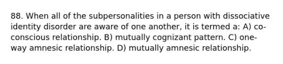 88. When all of the subpersonalities in a person with dissociative identity disorder are aware of one another, it is termed a: A) co-conscious relationship. B) mutually cognizant pattern. C) one-way amnesic relationship. D) mutually amnesic relationship.