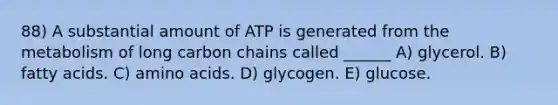 88) A substantial amount of ATP is generated from the metabolism of long carbon chains called ______ A) glycerol. B) fatty acids. C) <a href='https://www.questionai.com/knowledge/k9gb720LCl-amino-acids' class='anchor-knowledge'>amino acids</a>. D) glycogen. E) glucose.