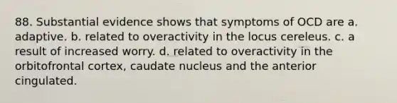 88. Substantial evidence shows that symptoms of OCD are a. adaptive. b. related to overactivity in the locus cereleus. c. a result of increased worry. d. related to overactivity in the orbitofrontal cortex, caudate nucleus and the anterior cingulated.