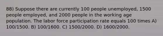 88) Suppose there are currently 100 people unemployed, 1500 people employed, and 2000 people in the working age population. The labor force participation rate equals 100 times A) 100/1500. B) 100/1600. C) 1500/2000. D) 1600/2000.