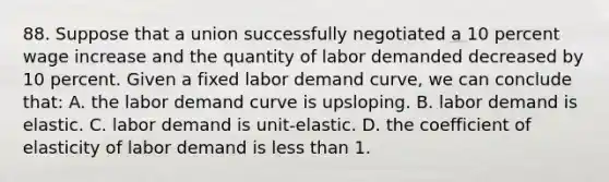 88. Suppose that a union successfully negotiated a 10 percent wage increase and the quantity of labor demanded decreased by 10 percent. Given a fixed labor demand curve, we can conclude that: A. the labor demand curve is upsloping. B. labor demand is elastic. C. labor demand is unit-elastic. D. the coefficient of elasticity of labor demand is less than 1.