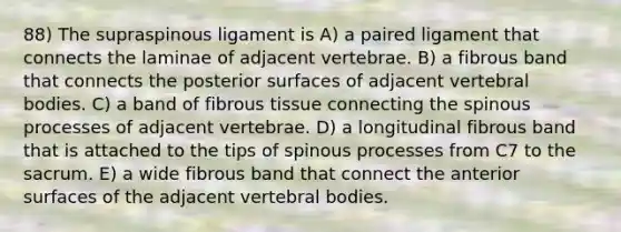 88) The supraspinous ligament is A) a paired ligament that connects the laminae of adjacent vertebrae. B) a fibrous band that connects the posterior surfaces of adjacent vertebral bodies. C) a band of fibrous tissue connecting the spinous processes of adjacent vertebrae. D) a longitudinal fibrous band that is attached to the tips of spinous processes from C7 to the sacrum. E) a wide fibrous band that connect the anterior surfaces of the adjacent vertebral bodies.