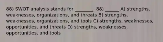 88) SWOT analysis stands for ________. 88) ______ A) strengths, weaknesses, organizations, and threats B) strengths, weaknesses, organizations, and tools C) strengths, weaknesses, opportunities, and threats D) strengths, weaknesses, opportunities, and tools