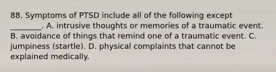 88. Symptoms of PTSD include all of the following except ________. A. intrusive thoughts or memories of a traumatic event. B. avoidance of things that remind one of a traumatic event. C. jumpiness (startle). D. physical complaints that cannot be explained medically.