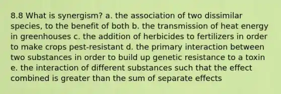 8.8 What is synergism? a. the association of two dissimilar species, to the benefit of both b. the transmission of heat energy in greenhouses c. the addition of herbicides to fertilizers in order to make crops pest-resistant d. the primary interaction between two substances in order to build up genetic resistance to a toxin e. the interaction of different substances such that the effect combined is <a href='https://www.questionai.com/knowledge/ktgHnBD4o3-greater-than' class='anchor-knowledge'>greater than</a> the sum of separate effects