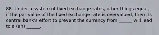 88. Under a system of fixed exchange rates, other things equal, if the par value of the fixed exchange rate is overvalued, then its central bank's effort to prevent the currency from ______ will lead to a (an) ______.