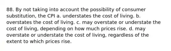 88. By not taking into account the possibility of consumer substitution, the CPI a. understates the cost of living. b. overstates the cost of living. c. may overstate or understate the cost of living, depending on how much prices rise. d. may overstate or understate the cost of living, regardless of the extent to which prices rise.