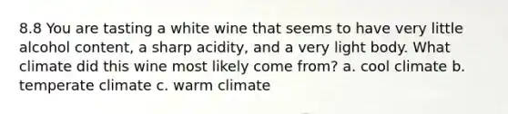 8.8 You are tasting a white wine that seems to have very little alcohol content, a sharp acidity, and a very light body. What climate did this wine most likely come from? a. cool climate b. temperate climate c. warm climate