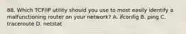 88. Which TCP/IP utility should you use to most easily identify a malfunctioning router on your network? A. ifconfig B. ping C. traceroute D. netstat