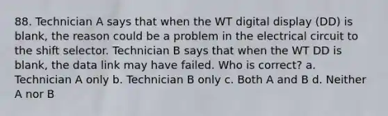 88. Technician A says that when the WT digital display (DD) is blank, the reason could be a problem in the electrical circuit to the shift selector. Technician B says that when the WT DD is blank, the data link may have failed. Who is correct? a. Technician A only b. Technician B only c. Both A and B d. Neither A nor B