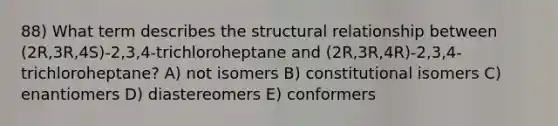 88) What term describes the structural relationship between (2R,3R,4S)-2,3,4-trichloroheptane and (2R,3R,4R)-2,3,4-trichloroheptane? A) not isomers B) constitutional isomers C) enantiomers D) diastereomers E) conformers