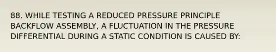 88. WHILE TESTING A REDUCED PRESSURE PRINCIPLE BACKFLOW ASSEMBLY, A FLUCTUATION IN THE PRESSURE DIFFERENTIAL DURING A STATIC CONDITION IS CAUSED BY: