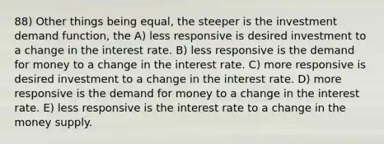 88) Other things being equal, the steeper is the investment demand function, the A) less responsive is desired investment to a change in the interest rate. B) less responsive is <a href='https://www.questionai.com/knowledge/klIDlybqd8-the-demand-for-money' class='anchor-knowledge'>the demand for money</a> to a change in the interest rate. C) more responsive is desired investment to a change in the interest rate. D) more responsive is the demand for money to a change in the interest rate. E) less responsive is the interest rate to a change in the money supply.