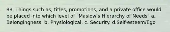 88. Things such as, titles, promotions, and a private office would be placed into which level of "Maslow's Hierarchy of Needs" a. Belongingness. b. Physiological. c. Security. d.Self-esteem/Ego