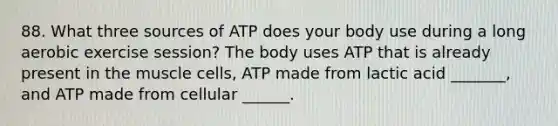 88. What three sources of ATP does your body use during a long aerobic exercise session? The body uses ATP that is already present in the muscle cells, ATP made from lactic acid _______, and ATP made from cellular ______.