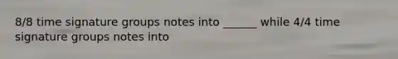 8/8 time signature groups notes into ______ while 4/4 time signature groups notes into