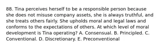 88. Tina perceives herself to be a responsible person because she does not misuse company assets, she is always truthful, and she treats others fairly. She upholds moral and legal laws and conforms to the expectations of others. At which level of moral development is Tina operating? A. Consensual. B. Principled. C. Conventional. D. Discretionary. E. Preconventional