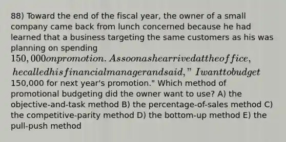 88) Toward the end of the fiscal year, the owner of a small company came back from lunch concerned because he had learned that a business targeting the same customers as his was planning on spending 150,000 on promotion. As soon as he arrived at the office, he called his financial manager and said, "I want to budget150,000 for next year's promotion." Which method of promotional budgeting did the owner want to use? A) the objective-and-task method B) the percentage-of-sales method C) the competitive-parity method D) the bottom-up method E) the pull-push method