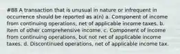 #88 A transaction that is unusual in nature or infrequent in occurrence should be reported as a(n) a. Component of income from continuing operations, net of applicable income taxes. b. Item of other comprehensive income. c. Component of income from continuing operations, but not net of applicable income taxes. d. Discontinued operations, net of applicable income tax.