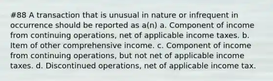 #88 A transaction that is unusual in nature or infrequent in occurrence should be reported as a(n) a. Component of income from continuing operations, net of applicable income taxes. b. Item of other comprehensive income. c. Component of income from continuing operations, but not net of applicable income taxes. d. Discontinued operations, net of applicable income tax.