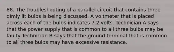 88. The troubleshooting of a parallel circuit that contains three dimly lit bulbs is being discussed. A voltmeter that is placed across each of the bulbs indicates 7.2 volts. Technician A says that the power supply that is common to all three bulbs may be faulty Technician B says that the ground terminal that is common to all three bulbs may have excessive resistance.