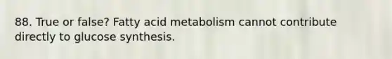 88. True or false? Fatty acid metabolism cannot contribute directly to glucose synthesis.