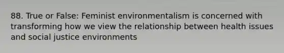 88. True or False: Feminist environmentalism is concerned with transforming how we view the relationship between health issues and social justice environments