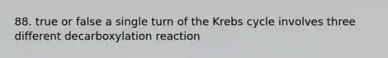 88. true or false a single turn of the Krebs cycle involves three different decarboxylation reaction