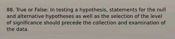 88. True or False: In testing a hypothesis, statements for the null and alternative hypotheses as well as the selection of the level of significance should precede the collection and examination of the data.