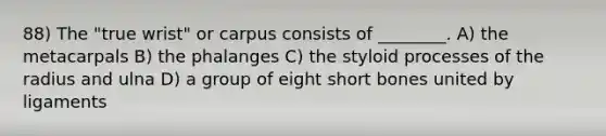 88) The "true wrist" or carpus consists of ________. A) the metacarpals B) the phalanges C) the styloid processes of the radius and ulna D) a group of eight short bones united by ligaments