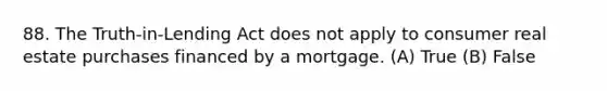 88. The Truth-in-Lending Act does not apply to consumer real estate purchases financed by a mortgage. (A) True (B) False