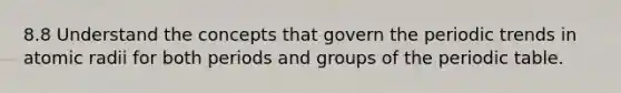 8.8 Understand the concepts that govern the periodic trends in atomic radii for both periods and groups of the periodic table.