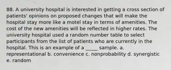 88. A university hospital is interested in getting a cross section of patients' opinions on proposed changes that will make the hospital stay more like a motel stay in terms of amenities. The cost of the new amenities will be reflected in higher rates. The university hospital used a random number table to select participants from the list of patients who are currently in the hospital. This is an example of a _____ sample. a. representational b. convenience c. nonprobability d. synergistic e. random