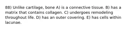 88) Unlike cartilage, bone A) is a connective tissue. B) has a matrix that contains collagen. C) undergoes remodeling throughout life. D) has an outer covering. E) has cells within lacunae.