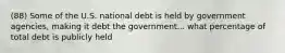 (88) Some of the U.S. national debt is held by government agencies, making it debt the government... what percentage of total debt is publicly held