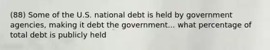 (88) Some of the U.S. national debt is held by government agencies, making it debt the government... what percentage of total debt is publicly held