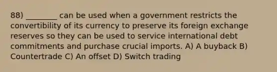 88) ________ can be used when a government restricts the convertibility of its currency to preserve its foreign exchange reserves so they can be used to service international debt commitments and purchase crucial imports. A) A buyback B) Countertrade C) An offset D) Switch trading