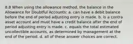 8.8 When using the allowance method, the balance in the Allowance for Doubtful Accounts: a. can have a debit balance before the end of period adjusting entry is made. b. is a contra asset account and must have a credit balance after the end of period adjusting entry is made. c. equals the total estimated uncollectible accounts, as determined by management at the end of the period. d. all of these answer choices are correct.