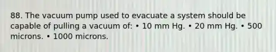 88. The vacuum pump used to evacuate a system should be capable of pulling a vacuum of: • 10 mm Hg. • 20 mm Hg. • 500 microns. • 1000 microns.