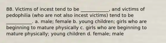 88. Victims of incest tend to be ____________, and victims of pedophilia (who are not also incest victims) tend to be ___________. a. male; female b. young children; girls who are beginning to mature physically c. girls who are beginning to mature physically; young children d. female; male