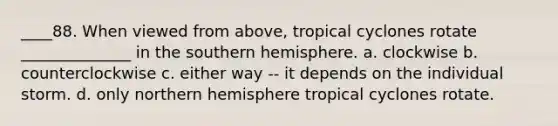 ____88. When viewed from above, tropical cyclones rotate ______________ in the southern hemisphere. a. clockwise b. counterclockwise c. either way -- it depends on the individual storm. d. only northern hemisphere tropical cyclones rotate.