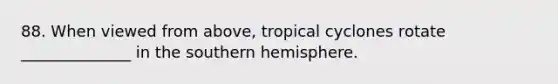 88. When viewed from above, tropical cyclones rotate ______________ in the southern hemisphere.