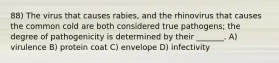 88) The virus that causes rabies, and the rhinovirus that causes the common cold are both considered true pathogens; the degree of pathogenicity is determined by their _______. A) virulence B) protein coat C) envelope D) infectivity