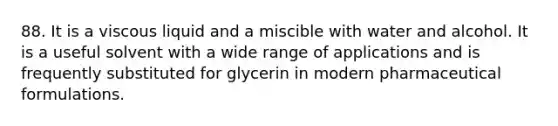 88. It is a viscous liquid and a miscible with water and alcohol. It is a useful solvent with a wide range of applications and is frequently substituted for glycerin in modern pharmaceutical formulations.