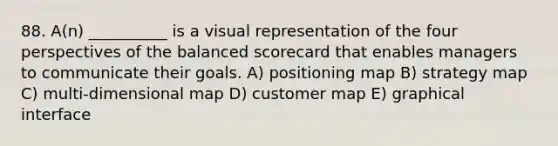 88. A(n) __________ is a visual representation of the four perspectives of the balanced scorecard that enables managers to communicate their goals. A) positioning map B) strategy map C) multi-dimensional map D) customer map E) graphical interface