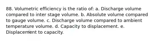 88. Volumetric efficiency is the ratio of: a. Discharge volume compared to inter stage volume. b. Absolute volume compared to gauge volume. c. Discharge volume compared to ambient temperature volume. d. Capacity to displacement. e. Displacement to capacity.