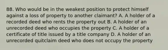 88. Who would be in the weakest position to protect himself against a loss of property to another claimant? A. A holder of a recorded deed who rents the property out B. A holder of an unrecorded deed who occupies the property C. A holder of a certificate of title issued by a title company D. A holder of an unrecorded quitclaim deed who does not occupy the property