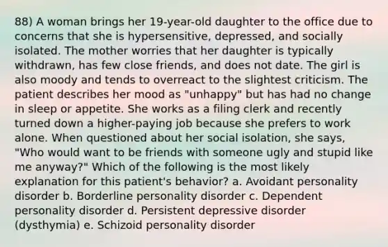 88) A woman brings her 19-year-old daughter to the office due to concerns that she is hypersensitive, depressed, and socially isolated. The mother worries that her daughter is typically withdrawn, has few close friends, and does not date. The girl is also moody and tends to overreact to the slightest criticism. The patient describes her mood as "unhappy" but has had no change in sleep or appetite. She works as a filing clerk and recently turned down a higher-paying job because she prefers to work alone. When questioned about her social isolation, she says, "Who would want to be friends with someone ugly and stupid like me anyway?" Which of the following is the most likely explanation for this patient's behavior? a. Avoidant personality disorder b. Borderline personality disorder c. Dependent personality disorder d. Persistent depressive disorder (dysthymia) e. Schizoid personality disorder